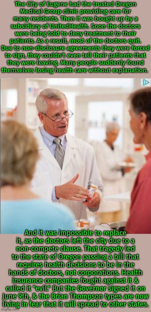 I live in a city north of Eugene. | The City of Eugene had the trusted Oregon
Medical Group clinic providing care for
many residents. Then it was bought up by a
subsidiary of UnitedHealth. Soon the doctors were being told to deny treatment to their patients. As a result, most of the doctors quit. Due to non-disclosure agreements they were forced
to sign, they couldn't even tell their patients that
they were leaving. Many people suddenly found
themselves losing health care without explanation. And it was impossible to replace
it, as the doctors left the city due to a
non-compete clause. That tragedy led to the state of Oregon passing a bill that requires health decisions to be in the hands of doctors, not corporations. Health insurance companies fought against it & called it "evil." But the Governor signed it on
June 9th, & the Brian Thompson types are now
living in fear that it will spread to other states. | image tagged in this medicine,good news everyone,sweet victory,corporate greed | made w/ Imgflip meme maker