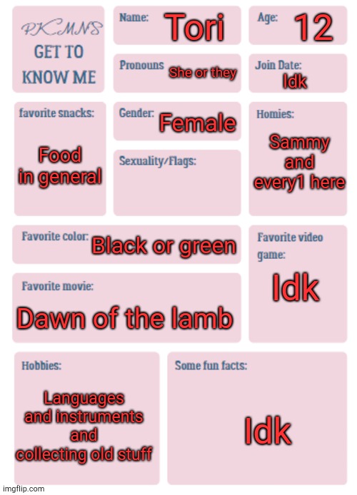 Yippee | 12; Tori; She or they; Idk; Female; Sammy and every1 here; Food in general; Black or green; Idk; Dawn of the lamb; Languages and instruments and collecting old stuff; Idk | image tagged in pkmn's get to know me | made w/ Imgflip meme maker
