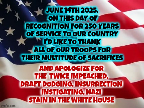 The Nationwide Protests Are For The Nazi In Chief NOT The Troops | JUNE 14TH 2025.  ON THIS DAY OF RECOGNITION FOR 250 YEARS OF SERVICE TO OUR COUNTRY I'D LIKE TO THANK ALL OF OUR TROOPS FOR THEIR MULTITUDE OF SACRIFICES; AND APOLOGIZE FOR THE  TWICE IMPEACHED, DRAFT DODGING, INSURRECTION INSTIGATING, NAZI STAIN IN THE WHITE HOUSE | image tagged in american flag,maga,nazis,thank our troops for their sacrifices,never forget trump is a draft dodger,memes | made w/ Imgflip meme maker
