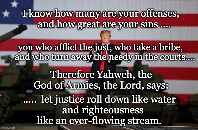 Amos 5, the God of Armies | I know how many are your offenses,
    and how great are your sins .... you who afflict the just, who take a bribe,
    and who turn away the needy in the courts.... Therefore Yahweh, the God of Armies, the Lord, says:; .....  let justice roll down like water
    and righteousness 
like an ever-flowing stream. | image tagged in amos 5,the god of armies | made w/ Imgflip meme maker