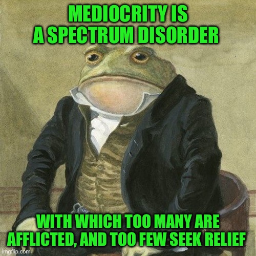 Gentlemen, it is with great pleasure to inform you that | MEDIOCRITY IS A SPECTRUM DISORDER; WITH WHICH TOO MANY ARE AFFLICTED, AND TOO FEW SEEK RELIEF | image tagged in gentlemen it is with great pleasure to inform you that | made w/ Imgflip meme maker
