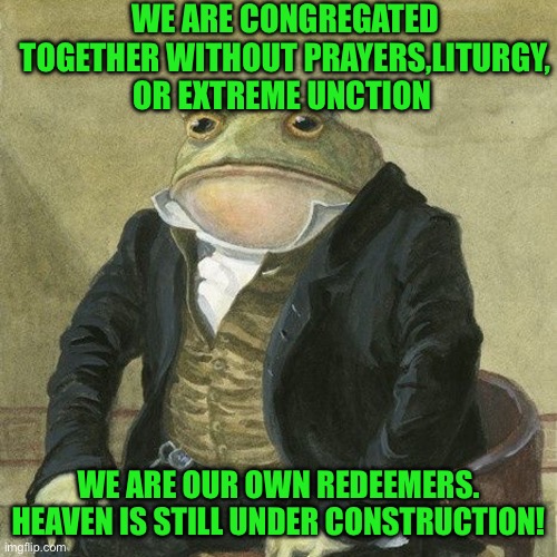 Gentlemen, it is with great pleasure to inform you that | WE ARE CONGREGATED TOGETHER WITHOUT PRAYERS,LITURGY, OR EXTREME UNCTION; WE ARE OUR OWN REDEEMERS. HEAVEN IS STILL UNDER CONSTRUCTION! | image tagged in gentlemen it is with great pleasure to inform you that | made w/ Imgflip meme maker
