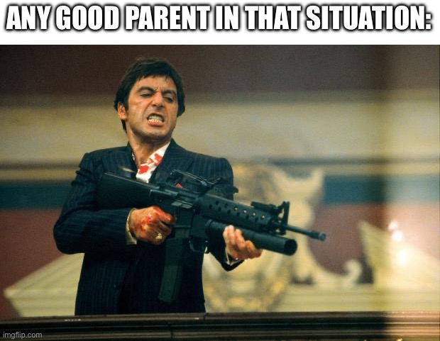 scarface meme | ANY GOOD PARENT IN THAT SITUATION: | image tagged in scarface meme | made w/ Imgflip meme maker