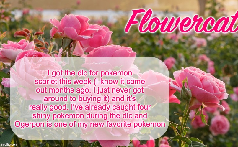 I always liked Ogerpon but I love her after playing the dlc | I got the dlc for pokemon scarlet this week (I know it came out months ago, I just never got around to buying it) and it’s really good. I’ve already caught four shiny pokemon during the dlc and Ogerpon is one of my new favorite pokemon | image tagged in flowercat template | made w/ Imgflip meme maker