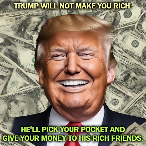 TRUMP WILL NOT MAKE YOU RICH. HE'LL PICK YOUR POCKET AND GIVE YOUR MONEY TO HIS RICH FRIENDS. | image tagged in trump,rich,steal,your money,give,tax cuts for the rich | made w/ Imgflip meme maker