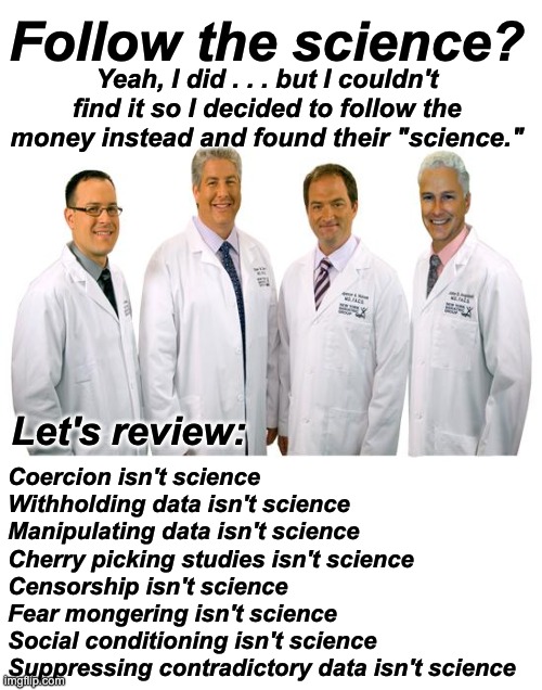Never forget what they did to us in the name of their "science." People should be in jail by now. | Follow the science? Yeah, I did . . . but I couldn't find it so I decided to follow the money instead and found their "science."; Let's review:; Coercion isn't science
Withholding data isn't science
Manipulating data isn't science
Cherry picking studies isn't science
Censorship isn't science
Fear mongering isn't science
Social conditioning isn't science
Suppressing contradictory data isn't science | image tagged in a group of scientists,covid-19,covid | made w/ Imgflip meme maker