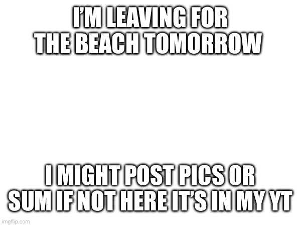 I’M LEAVING FOR THE BEACH TOMORROW; I MIGHT POST PICS OR SUM IF NOT HERE IT’S IN MY YT | made w/ Imgflip meme maker