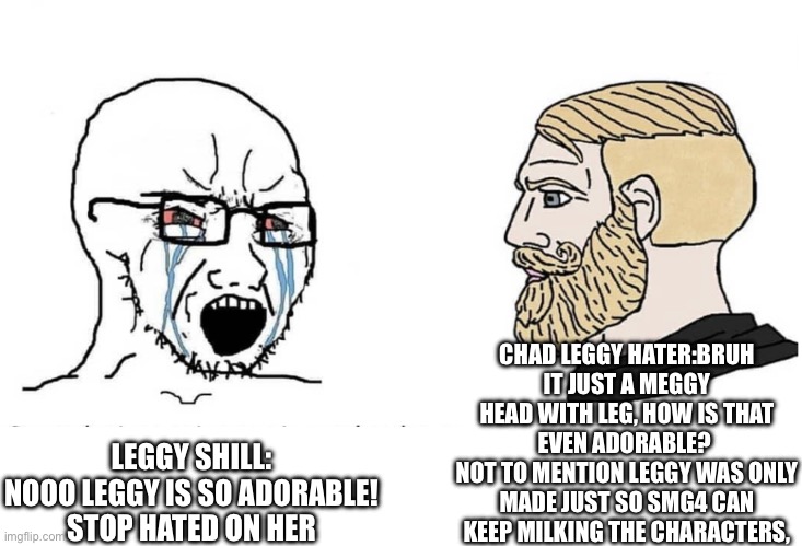 Soyboy Vs Yes Chad | CHAD LEGGY HATER:BRUH IT JUST A MEGGY HEAD WITH LEG, HOW IS THAT EVEN ADORABLE? 
NOT TO MENTION LEGGY WAS ONLY MADE JUST SO SMG4 CAN KEEP MILKING THE CHARACTERS, LEGGY SHILL:
NOOO LEGGY IS SO ADORABLE! STOP HATED ON HER | image tagged in soyboy vs yes chad | made w/ Imgflip meme maker