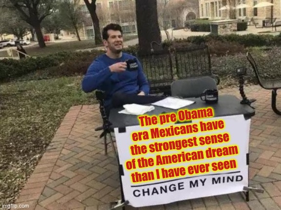 Change My Mind Meme | The pre Obama era Mexicans have the strongest sense of the American dream than I have ever seen | image tagged in memes,change my mind | made w/ Imgflip meme maker