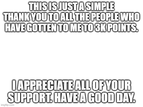 Thanks Guys | THIS IS JUST A SIMPLE THANK YOU TO ALL THE PEOPLE WHO HAVE GOTTEN TO ME TO 3K POINTS. I APPRECIATE ALL OF YOUR SUPPORT. HAVE A GOOD DAY. | image tagged in fun,thanks | made w/ Imgflip meme maker