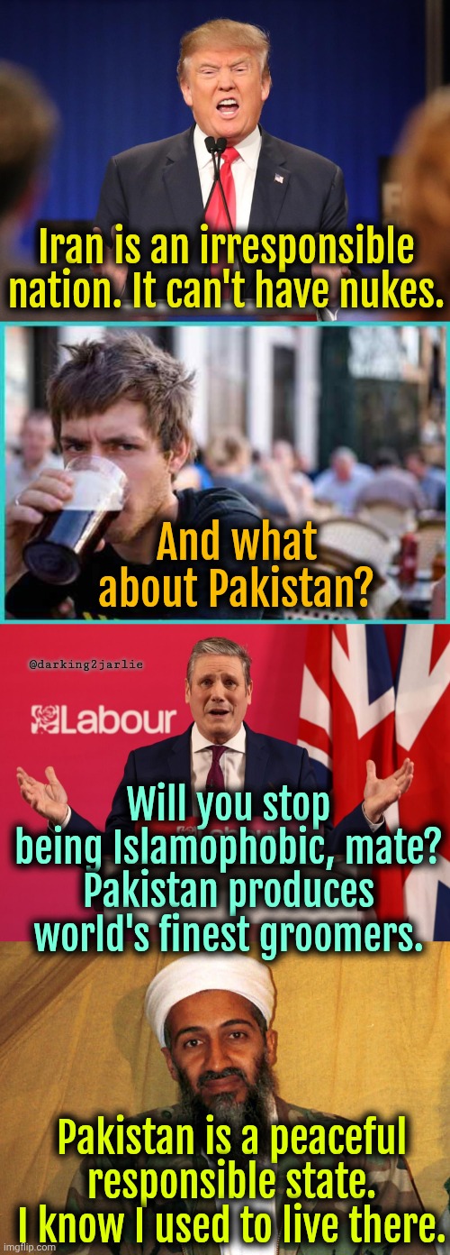 Iran bad. Pakistan good. There's a reason I don't trust NATO-US. | Iran is an irresponsible nation. It can't have nukes. And what about Pakistan? @darking2jarlie; Will you stop being Islamophobic, mate? Pakistan produces world's finest groomers. Pakistan is a peaceful responsible state. I know I used to live there. | image tagged in iran,america,nato,pakistan,hypocrisy,israel | made w/ Imgflip meme maker