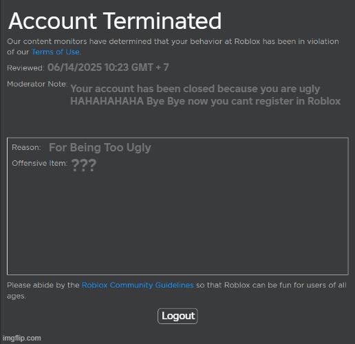 POV: Most Unfair Roblox Ban | Account Terminated; 06/14/2025 10:23 GMT + 7; Your account has been closed because you are ugly
HAHAHAHAHA Bye Bye now you cant register in Roblox; For Being Too Ugly; ??? Logout | image tagged in roblox ban | made w/ Imgflip meme maker
