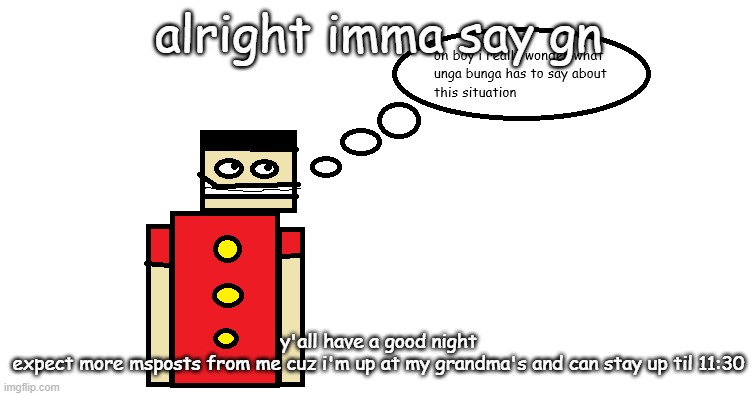 oh boy i really wonder what unga bunga has to say about this | alright imma say gn; y'all have a good night
expect more msposts from me cuz i'm up at my grandma's and can stay up til 11:30 | image tagged in oh boy i really wonder what unga bunga has to say about this | made w/ Imgflip meme maker