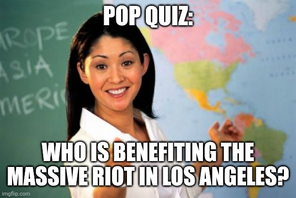 The test | POP QUIZ:; WHO IS BENEFITING THE MASSIVE RIOT IN LOS ANGELES? | image tagged in memes,unhelpful high school teacher,politics | made w/ Imgflip meme maker