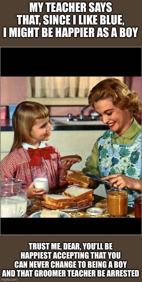 Mother and Daughter | MY TEACHER SAYS THAT, SINCE I LIKE BLUE, I MIGHT BE HAPPIER AS A BOY; TRUST ME, DEAR, YOU’LL BE HAPPIEST ACCEPTING THAT YOU CAN NEVER CHANGE TO BEING A BOY AND THAT GROOMER TEACHER BE ARRESTED | image tagged in mother and daughter | made w/ Imgflip meme maker