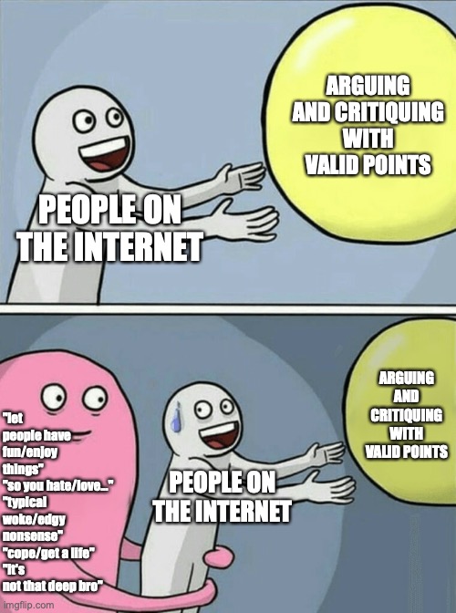 Easily the worst thing with people on the internet | ARGUING AND CRITIQUING WITH VALID POINTS; PEOPLE ON THE INTERNET; "let people have fun/enjoy things" 
"so you hate/love..." 
"typical woke/edgy nonsense" 
"cope/get a life"
"it's not that deep bro"; ARGUING AND CRITIQUING WITH VALID POINTS; PEOPLE ON THE INTERNET | image tagged in memes,running away balloon,funny,funny memes,so true memes | made w/ Imgflip meme maker