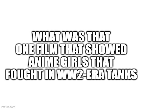 I'm bored | WHAT WAS THAT ONE FILM THAT SHOWED ANIME GIRLS THAT FOUGHT IN WW2-ERA TANKS | made w/ Imgflip meme maker