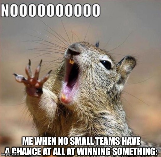 noooooooooooooooooooooooo | ME WHEN NO SMALL TEAMS HAVE A CHANCE AT ALL AT WINNING SOMETHING: | image tagged in noooooooooooooooooooooooo | made w/ Imgflip meme maker