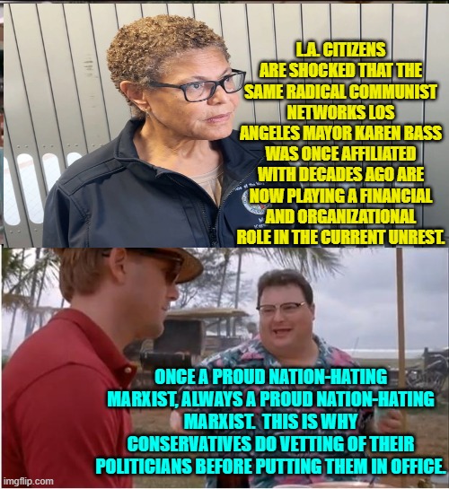 Surprise! | L.A. CITIZENS ARE SHOCKED THAT THE SAME RADICAL COMMUNIST NETWORKS LOS ANGELES MAYOR KAREN BASS WAS ONCE AFFILIATED WITH DECADES AGO ARE NOW PLAYING A FINANCIAL AND ORGANIZATIONAL ROLE IN THE CURRENT UNREST. ONCE A PROUD NATION-HATING MARXIST, ALWAYS A PROUD NATION-HATING MARXIST.  THIS IS WHY CONSERVATIVES DO VETTING OF THEIR POLITICIANS BEFORE PUTTING THEM IN OFFICE. | image tagged in see nobody cares | made w/ Imgflip meme maker