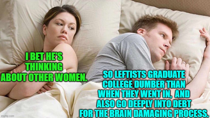 Yes; just something to think about. | SO LEFTISTS GRADUATE COLLEGE DUMBER THAN WHEN THEY WENT IN,  AND ALSO GO DEEPLY INTO DEBT FOR THE BRAIN DAMAGING PROCESS. I BET HE'S THINKING ABOUT OTHER WOMEN. | image tagged in yep | made w/ Imgflip meme maker