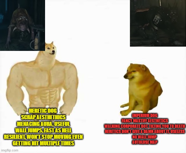 imperium dog | HERETIC DOG 
SCRAP AESTHETHICS
MENACING AURA, USEFUL
WALL JUMPS, FAST AS HELL
RESILIENT, WON'T STOP MOVING EVEN GETTING HIT MULTIPLE TIMES; IMPERIUM DOG
FANCY MASTIFF AESTHETICS
WALKING CORPORATE BOT, TILTING YOU TO DEATH
HERETICS DON'T GIVE A DAMN ABOUT IT, USELESS
NO WALL JUMP 
AUTOLOSE MAP | image tagged in strong dog vs weak dog | made w/ Imgflip meme maker
