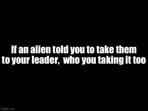 If an alien told you to take them to your leader,  who you taking it too | made w/ Imgflip meme maker