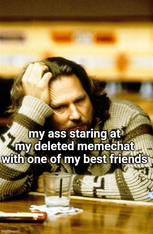 . | my ass staring at my deleted memechat with one of my best friends | made w/ Imgflip meme maker