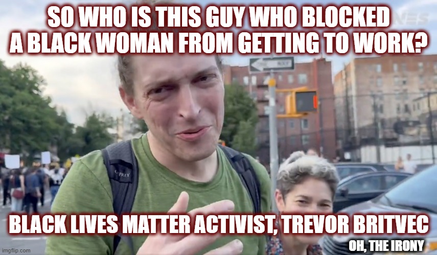 Proving once again these commies are hypocrites | SO WHO IS THIS GUY WHO BLOCKED A BLACK WOMAN FROM GETTING TO WORK? BLACK LIVES MATTER ACTIVIST, TREVOR BRITVEC; OH, THE IRONY | image tagged in politics,american politics,maga,liberal luncacy,liberal logic,blm | made w/ Imgflip meme maker