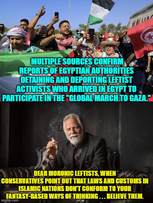 Only to leftists is this stuff rocket science. | MULTIPLE SOURCES CONFIRM REPORTS OF EGYPTIAN AUTHORITIES DETAINING AND DEPORTING LEFTIST ACTIVISTS WHO ARRIVED IN EGYPT TO PARTICIPATE IN THE "GLOBAL MARCH TO GAZA."; DEAR MORONIC LEFTISTS, WHEN CONSERVATIVES POINT OUT THAT LAWS AND CUSTOMS IN ISLAMIC NATIONS DON'T CONFORM TO YOUR FANTASY-BASED WAYS OF THINKING . . . BELIEVE THEM. | image tagged in yep | made w/ Imgflip meme maker