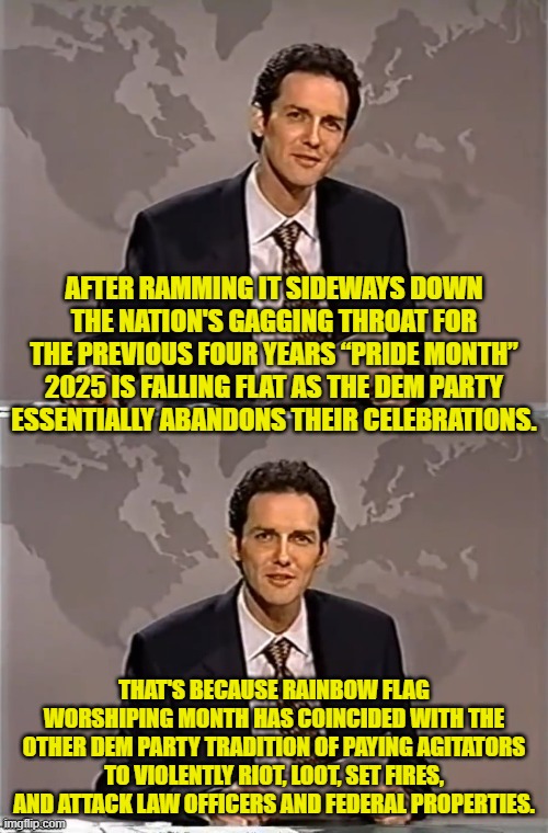 The Dem Party always has its priorities. | AFTER RAMMING IT SIDEWAYS DOWN THE NATION'S GAGGING THROAT FOR THE PREVIOUS FOUR YEARS “PRIDE MONTH” 2025 IS FALLING FLAT AS THE DEM PARTY ESSENTIALLY ABANDONS THEIR CELEBRATIONS. THAT'S BECAUSE RAINBOW FLAG WORSHIPING MONTH HAS COINCIDED WITH THE OTHER DEM PARTY TRADITION OF PAYING AGITATORS TO VIOLENTLY RIOT, LOOT, SET FIRES, AND ATTACK LAW OFFICERS AND FEDERAL PROPERTIES. | image tagged in weekend update with norm | made w/ Imgflip meme maker