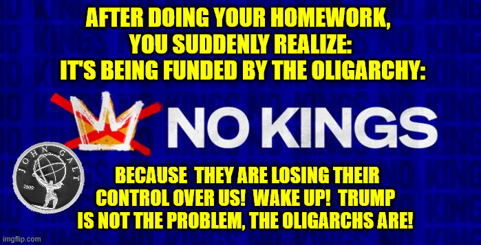 AFTER DOING YOUR HOMEWORK, 
YOU SUDDENLY REALIZE:
 IT'S BEING FUNDED BY THE OLIGARCHY:; BECAUSE  THEY ARE LOSING THEIR CONTROL OVER US!  WAKE UP!  TRUMP IS NOT THE PROBLEM, THE OLIGARCHS ARE! | made w/ Imgflip meme maker