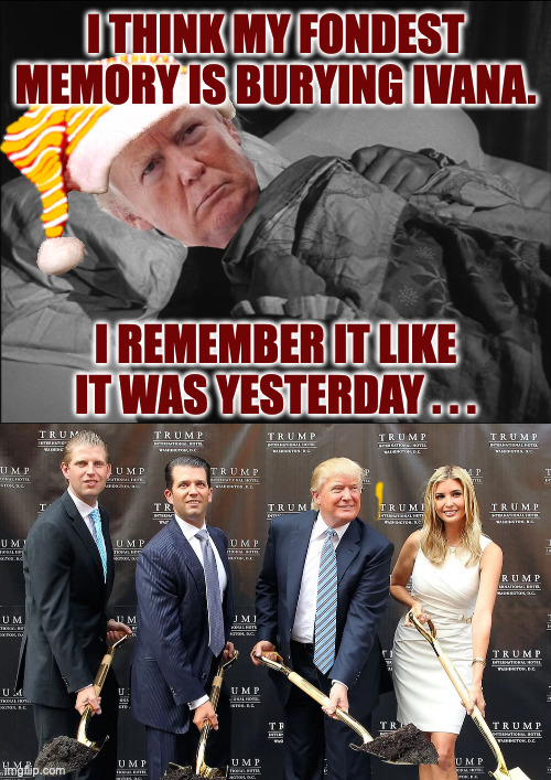 What do you think his fondest memories are? | I THINK MY FONDEST MEMORY IS BURYING IVANA. I REMEMBER IT LIKE
IT WAS YESTERDAY . . . | image tagged in memes,trump,memories | made w/ Imgflip meme maker