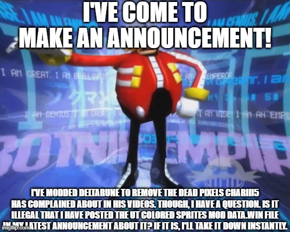 I have an announcement and a question for ya... | I'VE COME TO MAKE AN ANNOUNCEMENT! I'VE MODDED DELTARUNE TO REMOVE THE DEAD PIXELS CHARIII5 HAS COMPLAINED ABOUT IN HIS VIDEOS. THOUGH, I HAVE A QUESTION. IS IT ILLEGAL THAT I HAVE POSTED THE UT COLORED SPRITES MOD DATA.WIN FILE IN MY LATEST ANNOUNCEMENT ABOUT IT? IF IT IS, I'LL TAKE IT DOWN INSTANTLY. | image tagged in strongfishememer91s announcement | made w/ Imgflip meme maker