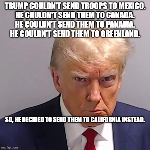Invasion USA | TRUMP COULDN'T SEND TROOPS TO MEXICO.
HE COULDN'T SEND THEM TO CANADA.
HE COULDN'T SEND THEM TO PANAMA.
HE COULDN'T SEND THEM TO GREENLAND. SO, HE DECIDED TO SEND THEM TO CALIFORNIA INSTEAD. | image tagged in donald trump | made w/ Imgflip meme maker