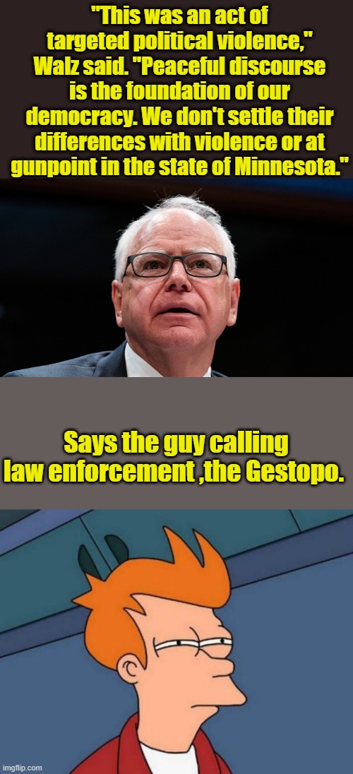 "This was an act of targeted political violence," Walz said. "Peaceful discourse is the foundation of our democracy. We don't settle their differences with violence or at gunpoint in the state of Minnesota."; Says the guy calling law enforcement ,the Gestopo. | image tagged in memes,futurama fry | made w/ Imgflip meme maker