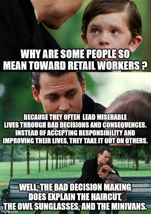 Retail Karens | WHY ARE SOME PEOPLE SO MEAN TOWARD RETAIL WORKERS ? BECAUSE THEY OFTEN  LEAD MISERABLE LIVES THROUGH BAD DECISIONS AND CONSEQUENCES. INSTEAD OF ACCEPTING RESPONSIBILITY AND IMPROVING THEIR LIVES, THEY TAKE IT OUT ON OTHERS. WELL, THE BAD DECISION MAKING DOES EXPLAIN THE HAIRCUT, THE OWL SUNGLASSES, AND THE MINIVANS. | image tagged in memes,finding neverland,karens,rude | made w/ Imgflip meme maker
