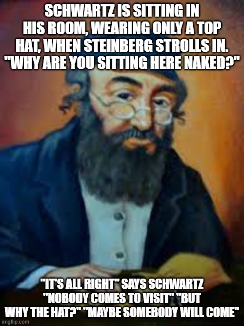 jewish humor | SCHWARTZ IS SITTING IN HIS ROOM, WEARING ONLY A TOP HAT, WHEN STEINBERG STROLLS IN. "WHY ARE YOU SITTING HERE NAKED?"; "IT'S ALL RIGHT" SAYS SCHWARTZ "NOBODY COMES TO VISIT" "BUT WHY THE HAT?" "MAYBE SOMEBODY WILL COME" | image tagged in jewish humor | made w/ Imgflip meme maker
