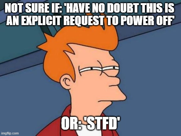 NOT SURE IF: 'HAVE NO DOUBT THIS IS 
AN EXPLICIT REQUEST TO POWER OFF' OR: 'STFD' | image tagged in memes,futurama fry | made w/ Imgflip meme maker