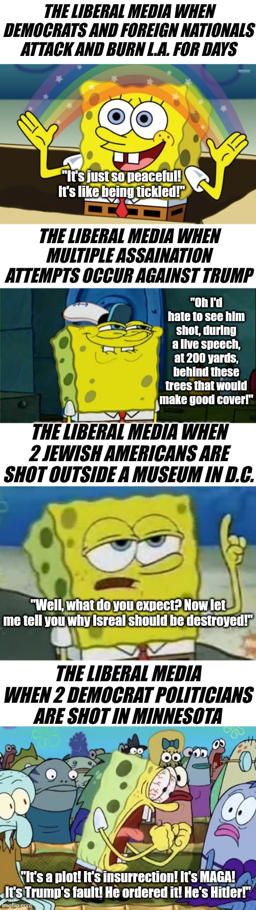 Besides the rediculous hypocrisy, can someone tell the Dems we don't care about their daily meltdowns? | THE LIBERAL MEDIA WHEN DEMOCRATS AND FOREIGN NATIONALS ATTACK AND BURN L.A. FOR DAYS; "It's just so peaceful! It's like being tickled!"; THE LIBERAL MEDIA WHEN MULTIPLE ASSAINATION ATTEMPTS OCCUR AGAINST TRUMP; "Oh I'd hate to see him shot, during a live speech, at 200 yards, behind these trees that would make good cover!"; THE LIBERAL MEDIA WHEN 2 JEWISH AMERICANS ARE SHOT OUTSIDE A MUSEUM IN D.C. "Well, what do you expect? Now let me tell you why Isreal should be destroyed!"; THE LIBERAL MEDIA WHEN 2 DEMOCRAT POLITICIANS ARE SHOT IN MINNESOTA; "It's a plot! It's insurrection! It's MAGA! It's Trump's fault! He ordered it! He's Hitler!" | image tagged in spongbob,liberal logic,biased media,social media,liberal hypocrisy,crying democrats | made w/ Imgflip meme maker