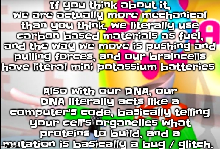Animals are literally some of the first examples of robots (specifically soft robotics) what the hell | If you think about it, we are actually more mechanical than you think, we literally use carbon based materials as fuel, and the way we move is pushing and pulling forces, and our braincells have literal mini potassium batteries; Also with our DNA, our DNA literally acts like a computer's code, basically telling your cell's organelles what proteins to build, and a mutation is basically a bug / glitch. | image tagged in bitch | made w/ Imgflip meme maker