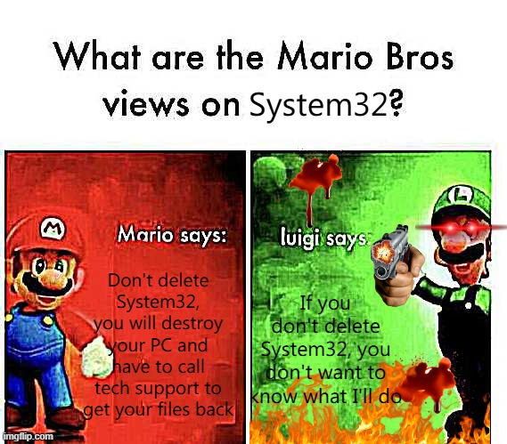 Mario Bros Views | System32; Don't delete System32, you will destroy your PC and have to call tech support to get your files back; If you don't delete System32, you don't want to know what I'll do | image tagged in mario bros views | made w/ Imgflip meme maker