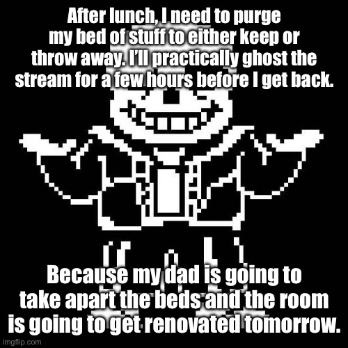 I’m here for this hour. | After lunch, I need to purge my bed of stuff to either keep or throw away. I’ll practically ghost the stream for a few hours before I get back. Because my dad is going to take apart the beds and the room is going to get renovated tomorrow. | image tagged in sans undertale | made w/ Imgflip meme maker