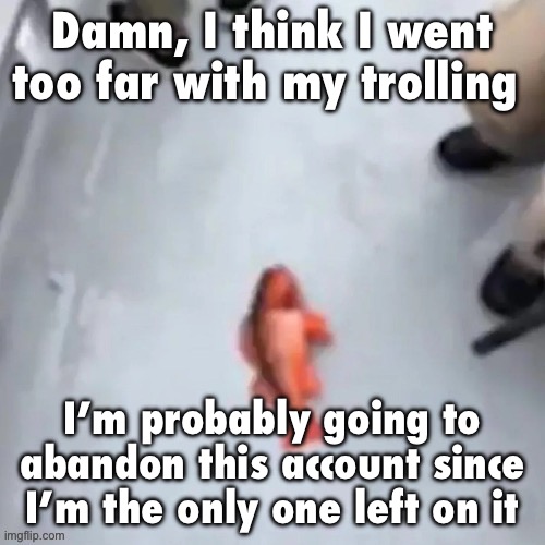 All the shit with ToadyTheToady was just satire, I didn’t mean to cause drama | Damn, I think I went too far with my trolling; I’m probably going to abandon this account since I’m the only one left on it | image tagged in jimmy here fish | made w/ Imgflip meme maker