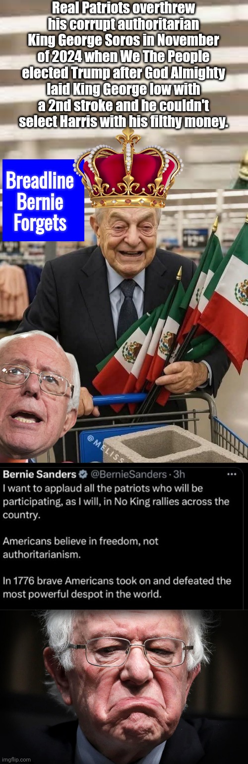 Breadline Bernie forgets about King George Soros | Real Patriots overthrew his corrupt authoritarian King George Soros in November of 2024 when We The People elected Trump after God Almighty laid King George low with a 2nd stroke and he couldn't select Harris with his filthy money. Breadline Bernie Forgets | image tagged in breadline bernie sanders sulking,george soros | made w/ Imgflip meme maker