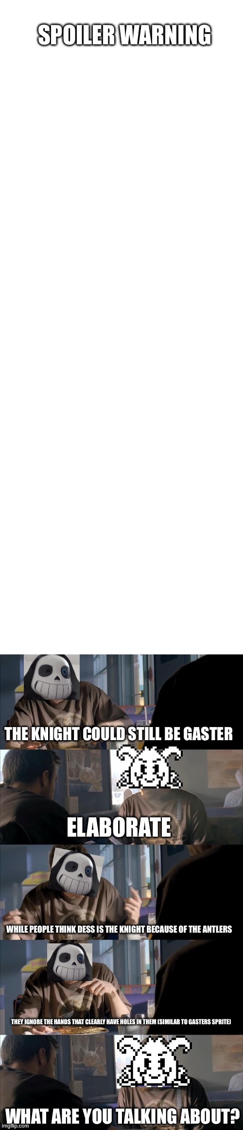 darth sans told me that this is a good template for sharing theories | SPOILER WARNING; THE KNIGHT COULD STILL BE GASTER; ELABORATE; WHILE PEOPLE THINK DESS IS THE KNIGHT BECAUSE OF THE ANTLERS; THEY IGNORE THE HANDS THAT CLEARLY HAVE HOLES IN THEM (SIMILAR TO GASTERS SPRITE); WHAT ARE YOU TALKING ABOUT? | image tagged in blank white template,darth sans theory vs azriel | made w/ Imgflip meme maker