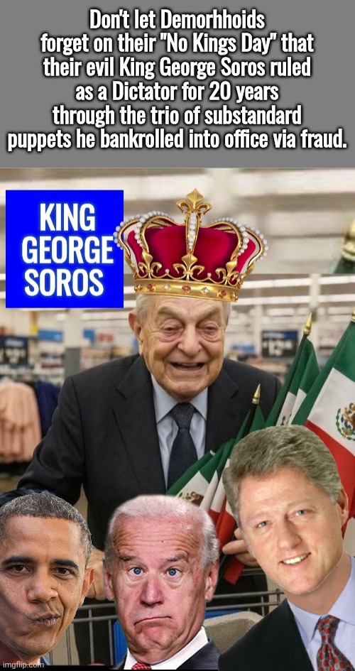 King George Soros and his substandard puppets | Don't let Demorhhoids forget on their "No Kings Day" that their evil King George Soros ruled as a Dictator for 20 years through the trio of substandard puppets he bankrolled into office via fraud. | image tagged in blank grey,king george soros,creepy clowns | made w/ Imgflip meme maker