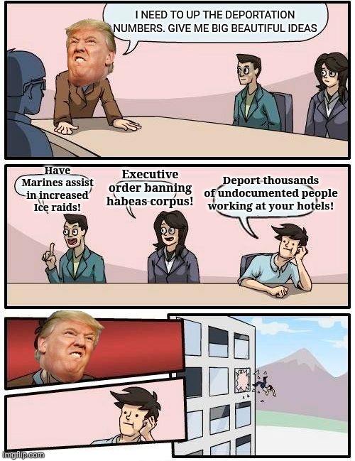 Big beautiful ideas aren't so beautiful | I NEED TO UP THE DEPORTATION NUMBERS. GIVE ME BIG BEAUTIFUL IDEAS; Executive order banning habeas corpus! Have Marines assist in increased Ice raids! Deport thousands of undocumented people working at your hotels! | image tagged in memes,boardroom meeting suggestion,trump,maga,immigrants | made w/ Imgflip meme maker