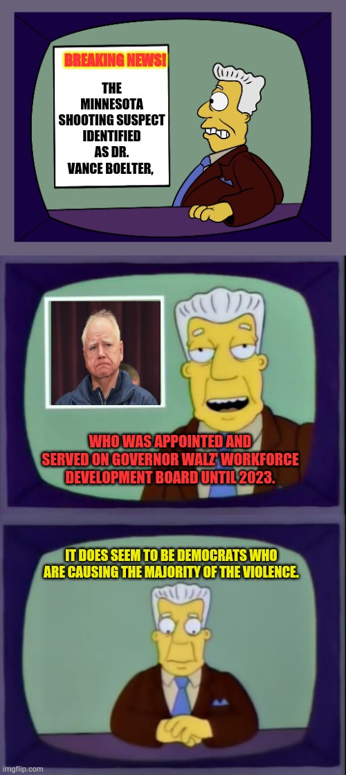 It's A Tangled Web | THE MINNESOTA SHOOTING SUSPECT IDENTIFIED AS DR. VANCE BOELTER, BREAKING NEWS! WHO WAS APPOINTED AND SERVED ON GOVERNOR WALZ' WORKFORCE DEVELOPMENT BOARD UNTIL 2023. IT DOES SEEM TO BE DEMOCRATS WHO ARE CAUSING THE MAJORITY OF THE VIOLENCE. | image tagged in kent brockman,memes,politics,minnesota,shooter,governor | made w/ Imgflip meme maker