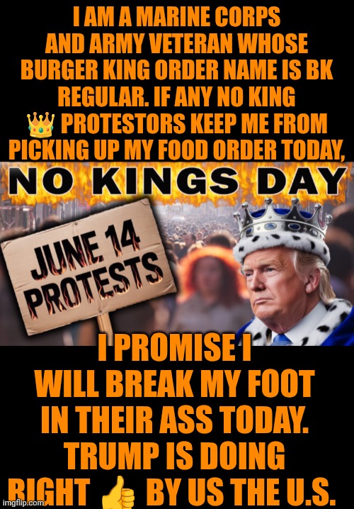 Funny | I AM A MARINE CORPS AND ARMY VETERAN WHOSE BURGER KING ORDER NAME IS BK REGULAR. IF ANY NO KING 👑 PROTESTORS KEEP ME FROM PICKING UP MY FOOD ORDER TODAY, I PROMISE I WILL BREAK MY FOOT IN THEIR ASS TODAY. TRUMP IS DOING RIGHT 👍 BY US THE U.S. | image tagged in funny,burger king,food,president trump,protestors,american politics | made w/ Imgflip meme maker