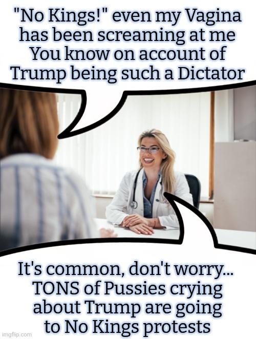 "No Kings!" even my Vagina
has been screaming at me
You know on account of
Trump being such a Dictator; It's common, don't worry... 
TONS of Pussies crying
about Trump are going
to No Kings protests | image tagged in political memes,pussies,trump,politics,politics lol,trump memes | made w/ Imgflip meme maker